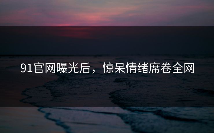 91官网曝光后，惊呆情绪席卷全网