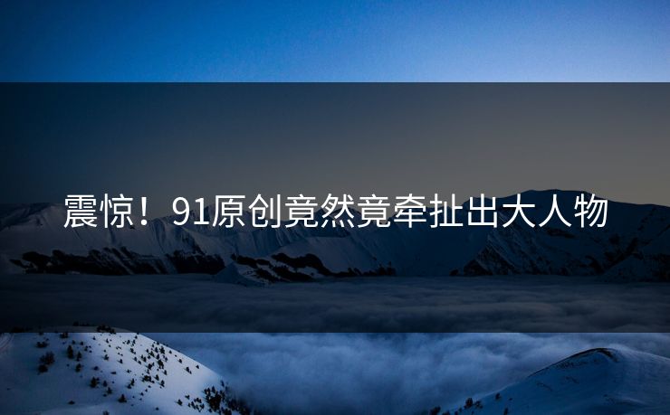 震惊！91原创竟然竟牵扯出大人物