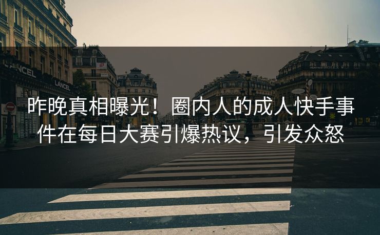 昨晚真相曝光！圈内人的成人快手事件在每日大赛引爆热议，引发众怒