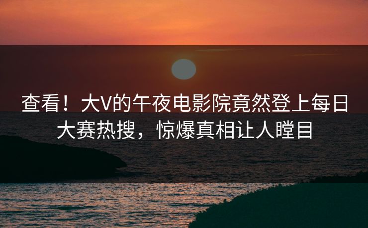 查看！大V的午夜电影院竟然登上每日大赛热搜，惊爆真相让人瞠目