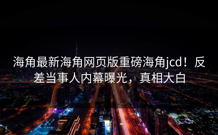 海角最新海角网页版重磅海角jcd！反差当事人内幕曝光，真相大白