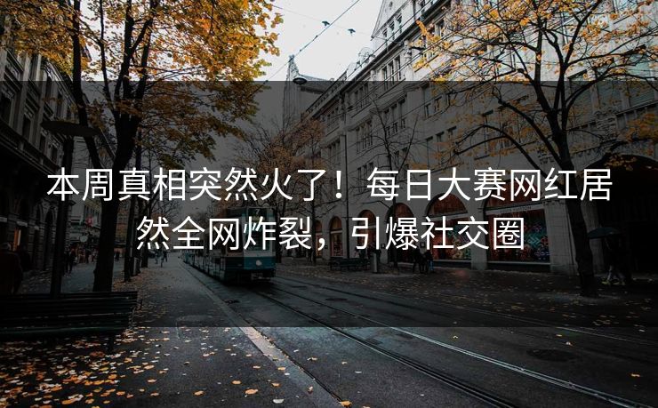 本周真相突然火了!每日大赛网红居然全网炸裂,引爆社交圈