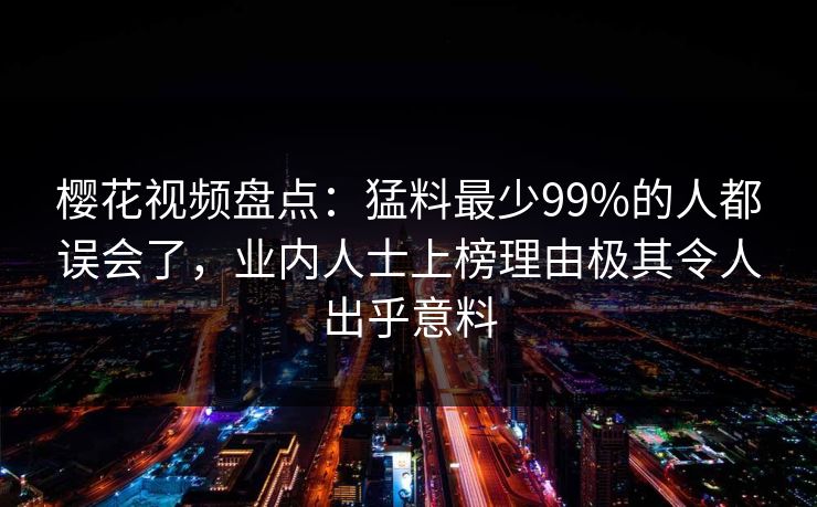 樱花视频盘点:猛料最少99%的人都误会了,业内人士上榜理由极其令人出乎意料