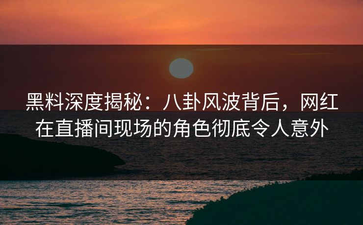 黑料深度揭秘：八卦风波背后，网红在直播间现场的角色彻底令人意外