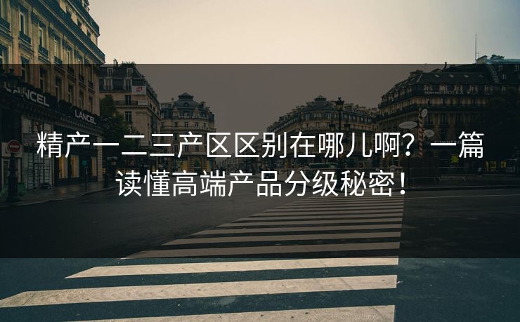 精产一二三产区区别在哪儿啊？一篇读懂高端产品分级秘密！