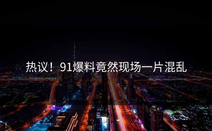 热议！91爆料竟然现场一片混乱