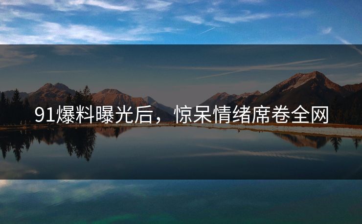 91爆料曝光后，惊呆情绪席卷全网