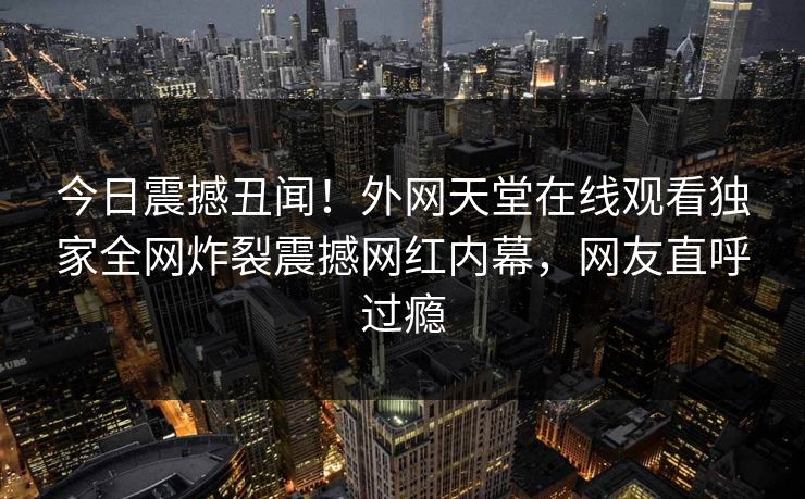 今日震撼丑闻！外网天堂在线观看独家全网炸裂震撼网红内幕，网友直呼过瘾