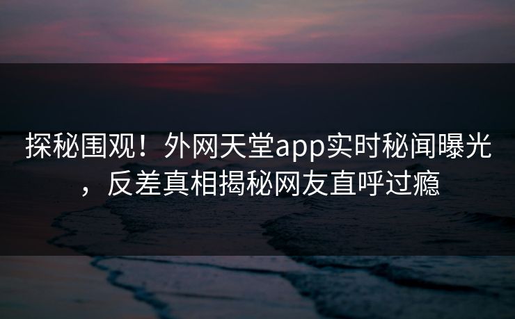 探秘围观！外网天堂app实时秘闻曝光，反差真相揭秘网友直呼过瘾