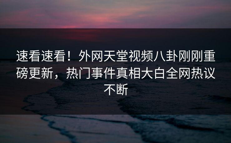 速看速看！外网天堂视频八卦刚刚重磅更新，热门事件真相大白全网热议不断