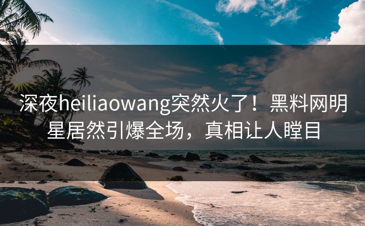 深夜heiliaowang突然火了！黑料网明星居然引爆全场，真相让人瞠目