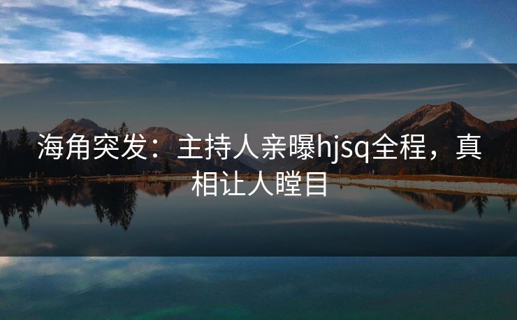 海角突发：主持人亲曝hjsq全程，真相让人瞠目
