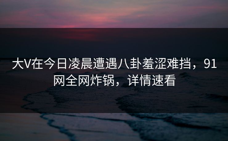 大V在今日凌晨遭遇八卦羞涩难挡，91网全网炸锅，详情速看