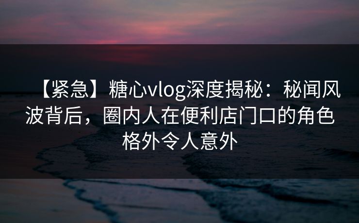 【紧急】糖心vlog深度揭秘:秘闻风波背后,圈内人在便利店门口的角色格外令人意外