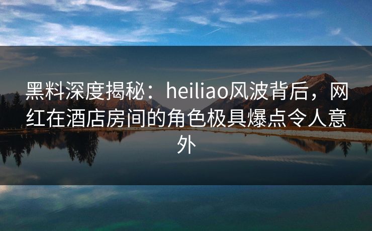 黑料深度揭秘:heiliao风波背后,网红在酒店房间的角色极具爆点令人意外
