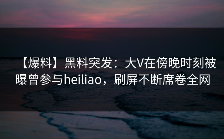 【爆料】黑料突发：大V在傍晚时刻被曝曾参与heiliao，刷屏不断席卷全网