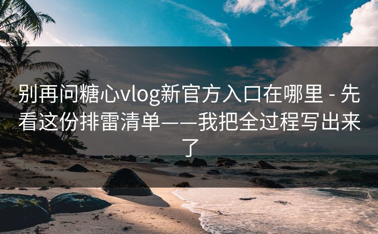别再问糖心vlog新官方入口在哪里 - 先看这份排雷清单——我把全过程写出来了