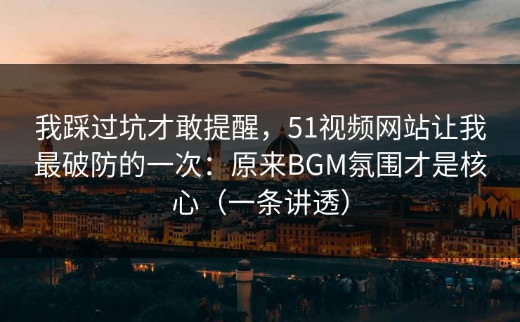 我踩过坑才敢提醒，51视频网站让我最破防的一次：原来BGM氛围才是核心（一条讲透）